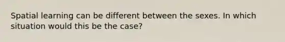 Spatial learning can be different between the sexes. In which situation would this be the case?