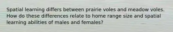 Spatial learning differs between prairie voles and meadow voles. How do these differences relate to home range size and spatial learning abilities of males and females?