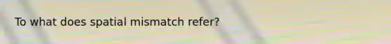 To what does spatial mismatch refer?