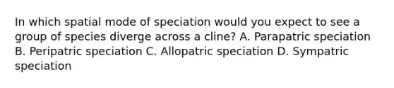 In which spatial mode of speciation would you expect to see a group of species diverge across a cline? A. Parapatric speciation B. Peripatric speciation C. Allopatric speciation D. Sympatric speciation