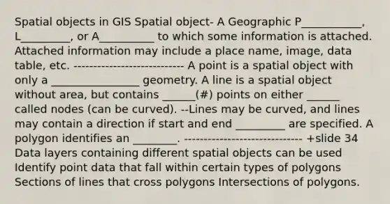 Spatial objects in GIS Spatial object- A Geographic P___________, L_________, or A__________ to which some information is attached. Attached information may include a place name, image, data table, etc. ---------------------------- A point is a spatial object with only a ________________ geometry. A line is a spatial object without area, but contains ______(#) points on either ______ called nodes (can be curved). --Lines may be curved, and lines may contain a direction if start and end _________ are specified. A polygon identifies an ________. ------------------------------ +slide 34 Data layers containing different spatial objects can be used Identify point data that fall within certain types of polygons Sections of lines that cross polygons Intersections of polygons.