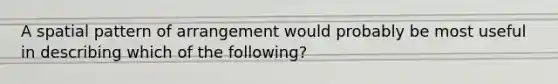 A spatial pattern of arrangement would probably be most useful in describing which of the following?