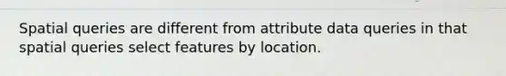 Spatial queries are different from attribute data queries in that spatial queries select features by location.