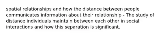 spatial relationships and how the distance between people communicates information about their relationship - The study of distance individuals maintain between each other in social interactions and how this separation is significant.