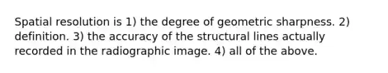 Spatial resolution is 1) the degree of geometric sharpness. 2) definition. 3) the accuracy of the structural lines actually recorded in the radiographic image. 4) all of the above.