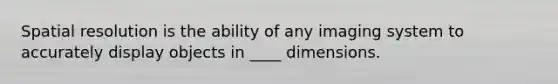 Spatial resolution is the ability of any imaging system to accurately display objects in ____ dimensions.