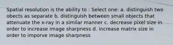 Spatial resolution is the ability to : Select one: a. distinguish two obects as separate b. distinguish between small objects that attenuate the x-ray in a similar manner c. decrease pixel size in order to increase image sharpness d. increase matrix size in order to imporve image sharpness