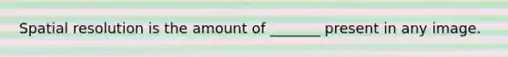 Spatial resolution is the amount of _______ present in any image.