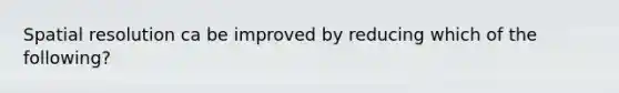Spatial resolution ca be improved by reducing which of the following?