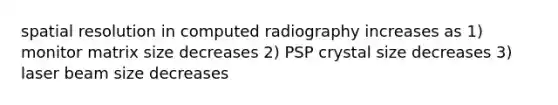 spatial resolution in computed radiography increases as 1) monitor matrix size decreases 2) PSP crystal size decreases 3) laser beam size decreases