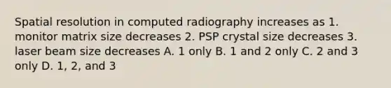 Spatial resolution in computed radiography increases as 1. monitor matrix size decreases 2. PSP crystal size decreases 3. laser beam size decreases A. 1 only B. 1 and 2 only C. 2 and 3 only D. 1, 2, and 3