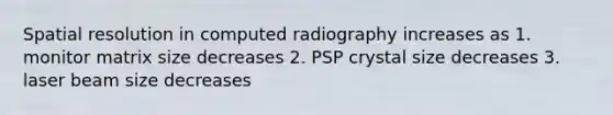 Spatial resolution in computed radiography increases as 1. monitor matrix size decreases 2. PSP crystal size decreases 3. laser beam size decreases