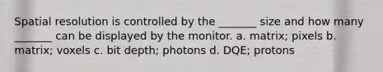 Spatial resolution is controlled by the _______ size and how many _______ can be displayed by the monitor. a. matrix; pixels b. matrix; voxels c. bit depth; photons d. DQE; protons