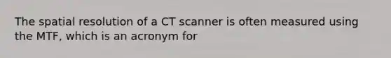 The spatial resolution of a CT scanner is often measured using the MTF, which is an acronym for