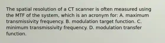 The spatial resolution of a CT scanner is often measured using the MTF of the system, which is an acronym for: A. maximum transmissivity frequency. B. modulation target function. C. minimum transmissivity frequency. D. modulation transfer function.