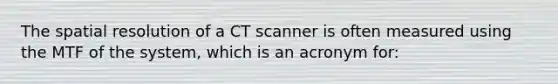 The spatial resolution of a CT scanner is often measured using the MTF of the system, which is an acronym for: