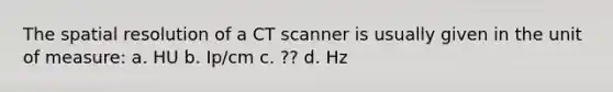 The spatial resolution of a CT scanner is usually given in the unit of measure: a. HU b. Ip/cm c. ?? d. Hz