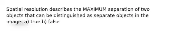 Spatial resolution describes the MAXIMUM separation of two objects that can be distinguished as separate objects in the image: a) true b) false