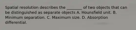 Spatial resolution describes the ________ of two objects that can be distinguished as separate objects A. Hounsfield unit. B. Minimum separation. C. Maximum size. D. Absorption differential.