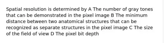 Spatial resolution is determined by A The number of gray tones that can be demonstrated in the pixel image B The minimum distance between two anatomical structures that can be recognized as separate structures in the pixel image C The size of the field of view D The pixel bit depth