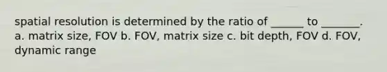 spatial resolution is determined by the ratio of ______ to _______. a. matrix size, FOV b. FOV, matrix size c. bit depth, FOV d. FOV, dynamic range