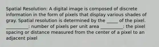 Spatial Resolution: A digital image is composed of discrete information in the form of pixels that display various shades of gray. Spatial resolution is determined by the _____ of the pixel. __________: number of pixels per unit area __________: the pixel spacing or distance measured from the center of a pixel to an adjacent pixel