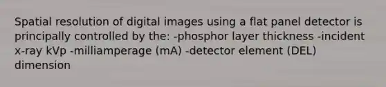 Spatial resolution of digital images using a flat panel detector is principally controlled by the: -phosphor layer thickness -incident x-ray kVp -milliamperage (mA) -detector element (DEL) dimension