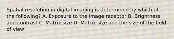 Spatial resolution in digital imaging is determined by which of the following? A. Exposure to the image receptor B. Brightness and contrast C. Matrix size D. Matrix size and the size of the field of view