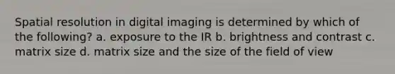 Spatial resolution in digital imaging is determined by which of the following? a. exposure to the IR b. brightness and contrast c. matrix size d. matrix size and the size of the field of view