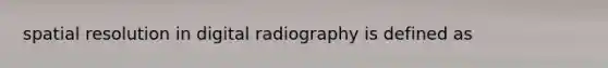 spatial resolution in digital radiography is defined as