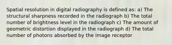 Spatial resolution in digital radiography is defined as: a) The structural sharpness recorded in the radiograph b) The total number of brightness level in the radiograph c) The amount of geometric distortion displayed in the radiograph d) The total number of photons absorbed by the image receptor