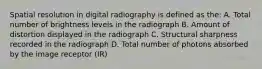 Spatial resolution in digital radiography is defined as the: A. Total number of brightness levels in the radiograph B. Amount of distortion displayed in the radiograph C. Structural sharpness recorded in the radiograph D. Total number of photons absorbed by the image receptor (IR)