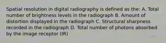 Spatial resolution in digital radiography is defined as the: A. Total number of brightness levels in the radiograph B. Amount of distortion displayed in the radiograph C. Structural sharpness recorded in the radiograph D. Total number of photons absorbed by the image receptor (IR)