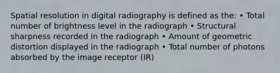 Spatial resolution in digital radiography is defined as the: • Total number of brightness level in the radiograph • Structural sharpness recorded in the radiograph • Amount of geometric distortion displayed in the radiograph • Total number of photons absorbed by the image receptor (IR)