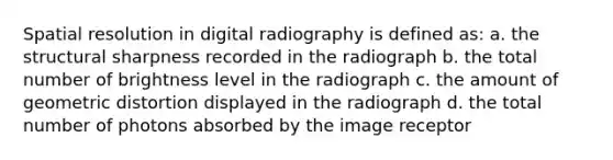 Spatial resolution in digital radiography is defined as: a. the structural sharpness recorded in the radiograph b. the total number of brightness level in the radiograph c. the amount of geometric distortion displayed in the radiograph d. the total number of photons absorbed by the image receptor