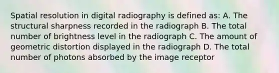 Spatial resolution in digital radiography is defined as: A. The structural sharpness recorded in the radiograph B. The total number of brightness level in the radiograph C. The amount of geometric distortion displayed in the radiograph D. The total number of photons absorbed by the image receptor