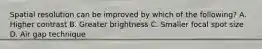 Spatial resolution can be improved by which of the following? A. Higher contrast B. Greater brightness C. Smaller focal spot size D. Air gap technique