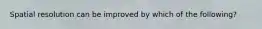 Spatial resolution can be improved by which of the following?
