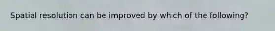 Spatial resolution can be improved by which of the following?
