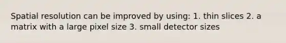 Spatial resolution can be improved by using: 1. thin slices 2. a matrix with a large pixel size 3. small detector sizes