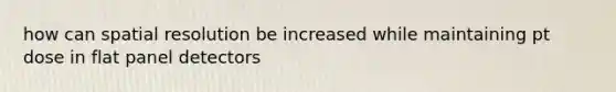 how can spatial resolution be increased while maintaining pt dose in flat panel detectors