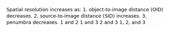 Spatial resolution increases as: 1. object-to-image distance (OID) decreases. 2. source-to-image distance (SID) increases. 3. penumbra decreases. 1 and 2 1 and 3 2 and 3 1, 2, and 3