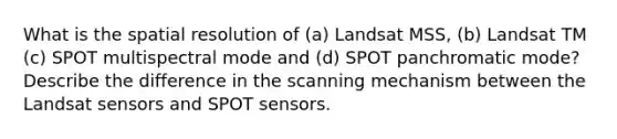 What is the spatial resolution of (a) Landsat MSS, (b) Landsat TM (c) SPOT multispectral mode and (d) SPOT panchromatic mode? Describe the difference in the scanning mechanism between the Landsat sensors and SPOT sensors.