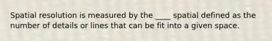 Spatial resolution is measured by the ____ spatial defined as the number of details or lines that can be fit into a given space.