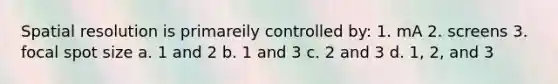 Spatial resolution is primareily controlled by: 1. mA 2. screens 3. focal spot size a. 1 and 2 b. 1 and 3 c. 2 and 3 d. 1, 2, and 3