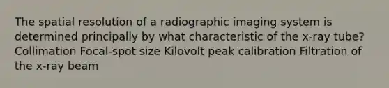 The spatial resolution of a radiographic imaging system is determined principally by what characteristic of the x-ray tube? Collimation Focal-spot size Kilovolt peak calibration Filtration of the x-ray beam