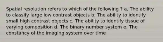 Spatial resolution refers to which of the following ? a. The ability to classify large low contrast objects b. The ability to identify small high contrast objects c. The ability to identify tissue of varying composition d. The binary number system e. The constancy of the imaging system over time