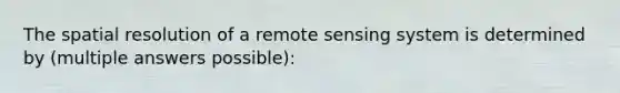 The spatial resolution of a remote sensing system is determined by (multiple answers possible):