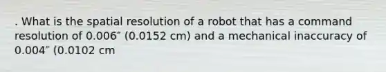 . What is the spatial resolution of a robot that has a command resolution of 0.006″ (0.0152 cm) and a mechanical inaccuracy of 0.004″ (0.0102 cm