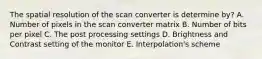 The spatial resolution of the scan converter is determine by? A. Number of pixels in the scan converter matrix B. Number of bits per pixel C. The post processing settings D. Brightness and Contrast setting of the monitor E. Interpolation's scheme